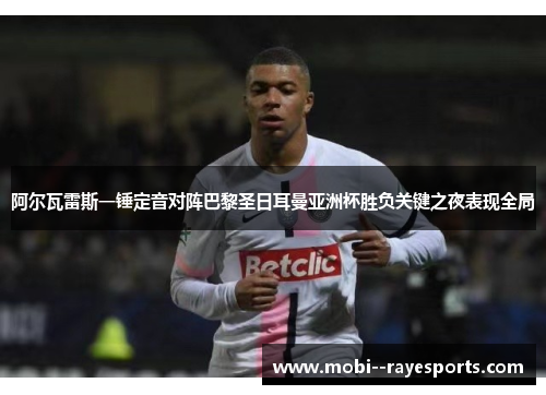 阿尔瓦雷斯一锤定音对阵巴黎圣日耳曼亚洲杯胜负关键之夜表现全局