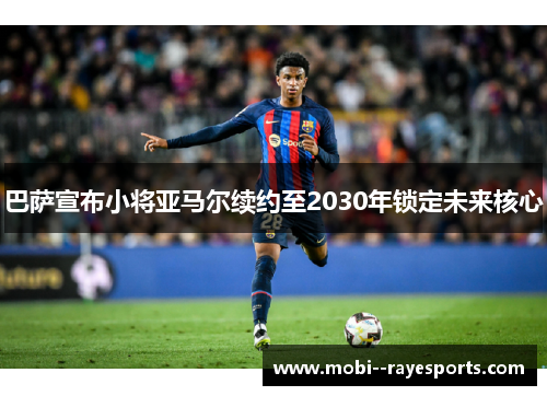 巴萨宣布小将亚马尔续约至2030年锁定未来核心