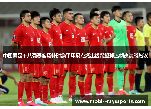 中国男足十八强赛客场补时绝平印尼点燃出线希望球迷彻夜沸腾热议
