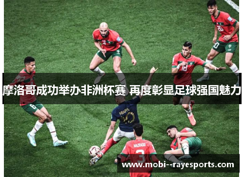 摩洛哥成功举办非洲杯赛 再度彰显足球强国魅力